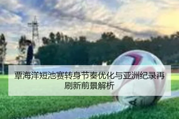 覃海洋短池赛转身节奏优化与亚洲纪录再刷新前景解析